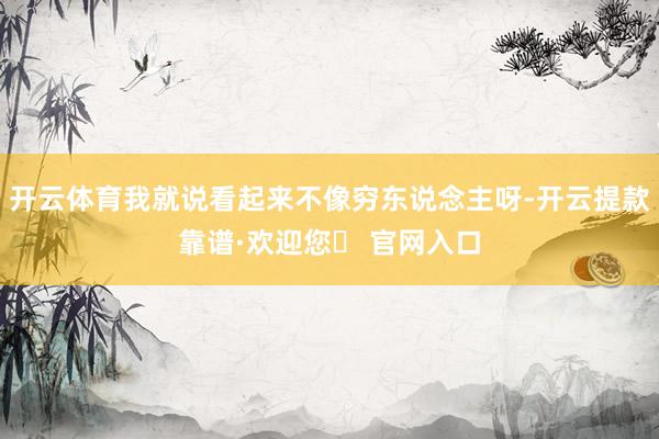 开云体育我就说看起来不像穷东说念主呀-开云提款靠谱·欢迎您✅