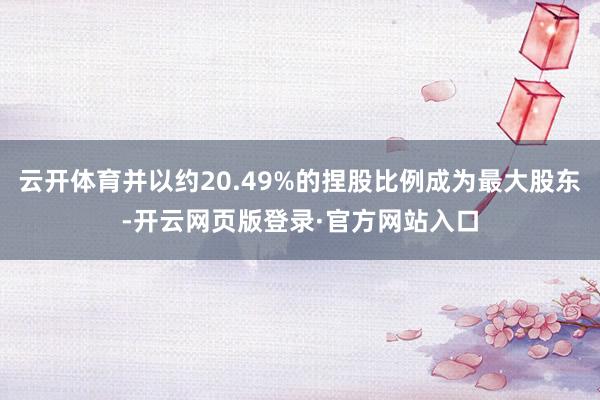 云开体育并以约20.49%的捏股比例成为最大股东-开云网页版