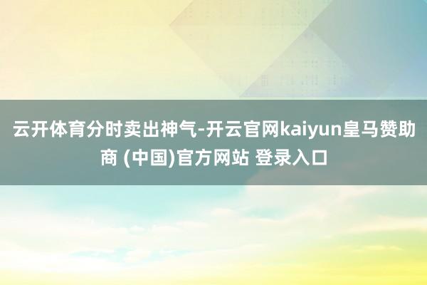 云开体育分时卖出神气-开云官网kaiyun皇马赞助商 (中国