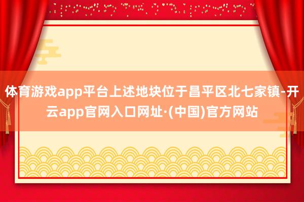 体育游戏app平台上述地块位于昌平区北七家镇-开云app官网