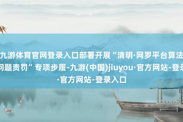 九游体育官网登录入口部署开展“清明·网罗平台算法典型问题责罚