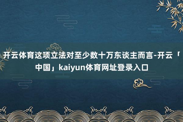 开云体育这项立法对至少数十万东谈主而言-开云「中国」kaiy