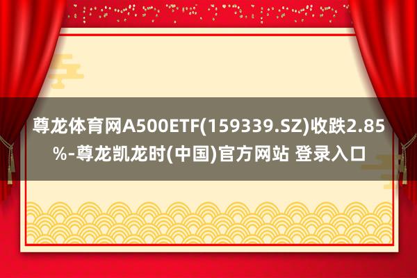 尊龙体育网A500ETF(159339.SZ)收跌2.85%