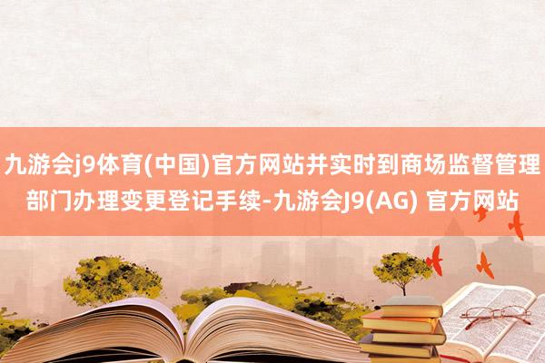 九游会j9体育(中国)官方网站并实时到商场监督管理部门办理变