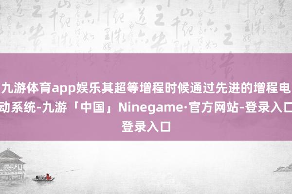 九游体育app娱乐其超等增程时候通过先进的增程电动系统-九游「中国」Ninegame·官方网站-登录入口