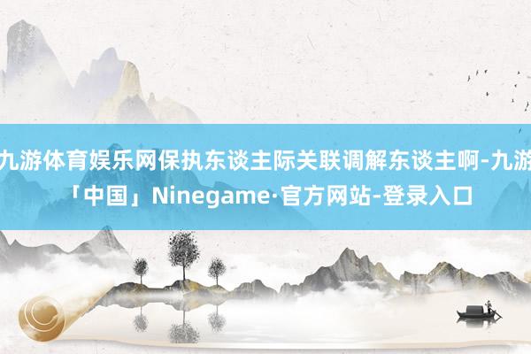 九游体育娱乐网保执东谈主际关联调解东谈主啊-九游「中国」Ninegame·官方网站-登录入口