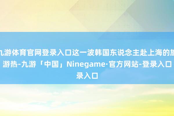 九游体育官网登录入口这一波韩国东说念主赴上海的旅游热-九游「中国」Ninegame·官方网站-登录入口