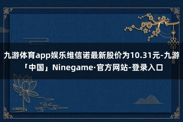 九游体育app娱乐维信诺最新股价为10.31元-九游「中国」Ninegame·官方网站-登录入口