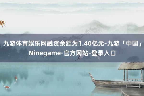 九游体育娱乐网融资余额为1.40亿元-九游「中国」Ninegame·官方网站-登录入口