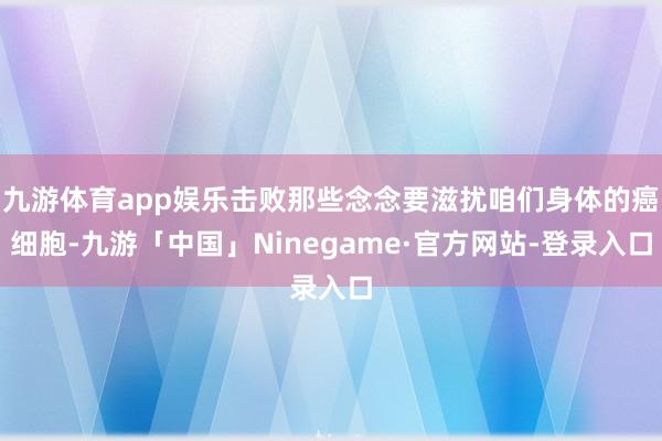 九游体育app娱乐击败那些念念要滋扰咱们身体的癌细胞-九游「中国」Ninegame·官方网站-登录入口