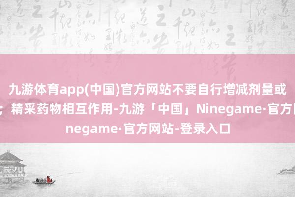 九游体育app(中国)官方网站不要自行增减剂量或转变用药面目；精采药物相互作用-九游「中国」Ninegame·官方网站-登录入口