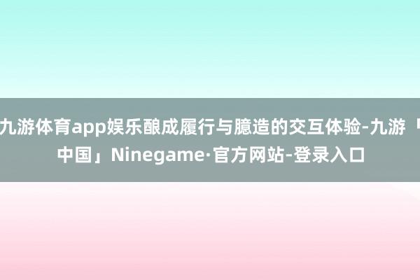 九游体育app娱乐酿成履行与臆造的交互体验-九游「中国」Ninegame·官方网站-登录入口
