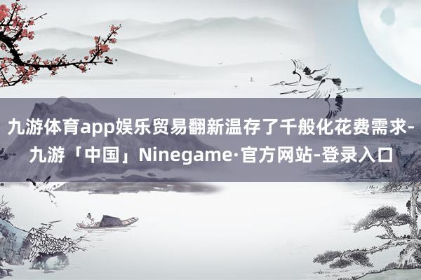 九游体育app娱乐贸易翻新温存了千般化花费需求-九游「中国」Ninegame·官方网站-登录入口