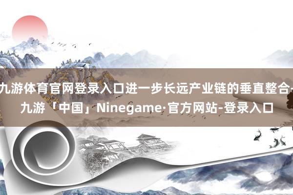 九游体育官网登录入口进一步长远产业链的垂直整合-九游「中国」Ninegame·官方网站-登录入口