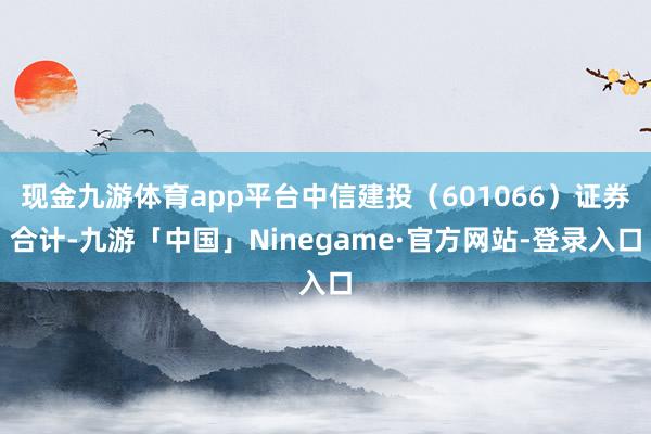 现金九游体育app平台中信建投（601066）证券合计-九游「中国」Ninegame·官方网站-登录入口
