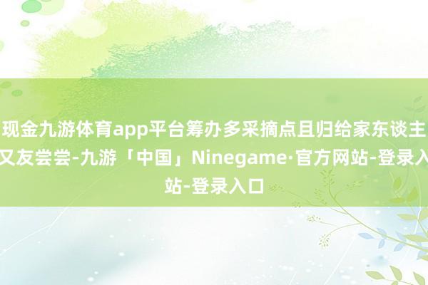 现金九游体育app平台筹办多采摘点且归给家东谈主一又友尝尝-九游「中国」Ninegame·官方网站-登录入口