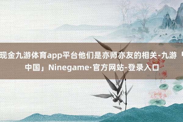 现金九游体育app平台他们是亦师亦友的相关-九游「中国」Ninegame·官方网站-登录入口