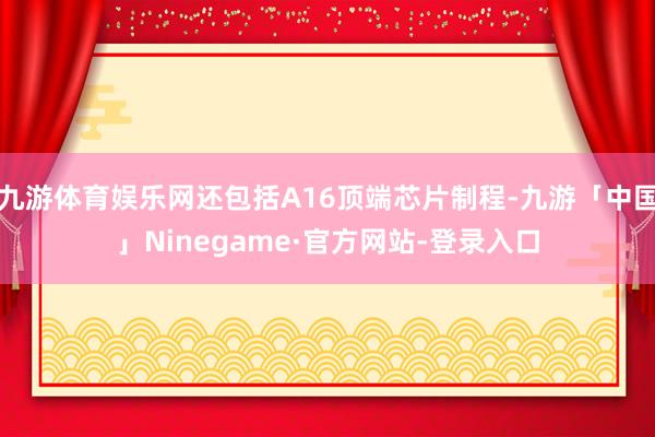 九游体育娱乐网还包括A16顶端芯片制程-九游「中国」Ninegame·官方网站-登录入口