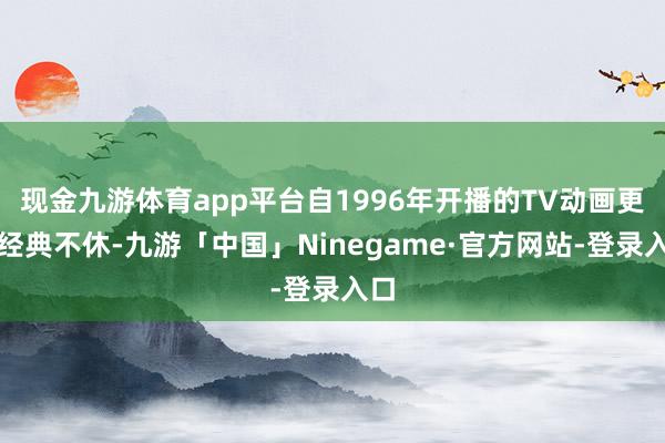 现金九游体育app平台自1996年开播的TV动画更是经典不休-九游「中国」Ninegame·官方网站-登录入口