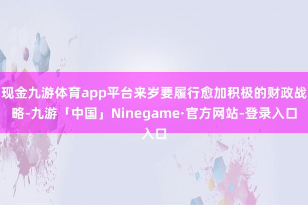 现金九游体育app平台来岁要履行愈加积极的财政战略-九游「中