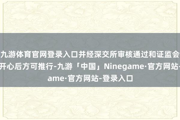 九游体育官网登录入口并经深交所审核通过和证监会赐与注册开心后
