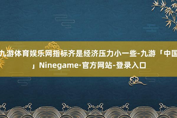 九游体育娱乐网指标齐是经济压力小一些-九游「中国」Nineg