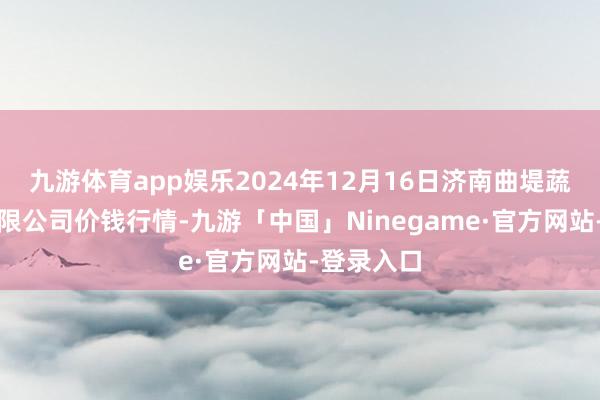 九游体育app娱乐2024年12月16日济南曲堤蔬菜销售有限