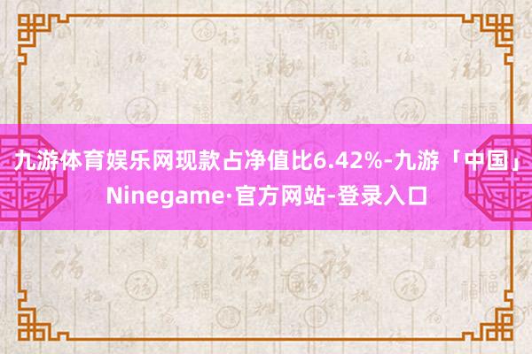 九游体育娱乐网现款占净值比6.42%-九游「中国」Nineg