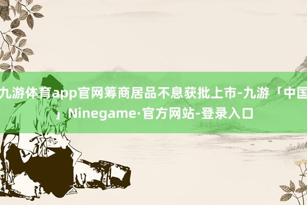 九游体育app官网筹商居品不息获批上市-九游「中国」Ninegame·官方网站-登录入口