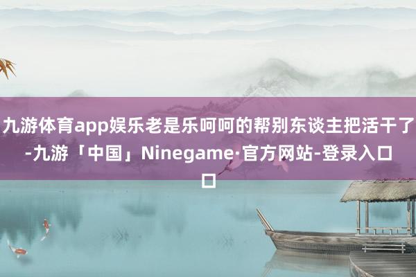 九游体育app娱乐老是乐呵呵的帮别东谈主把活干了-九游「中国