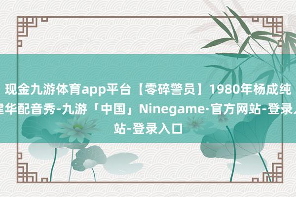 现金九游体育app平台【零碎警员】1980年杨成纯丁建华配音秀-九游「中国」Ninegame·官方网站-登录入口