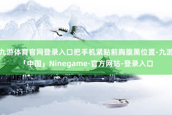 九游体育官网登录入口把手机紧贴前胸腹黑位置-九游「中国」Ninegame·官方网站-登录入口