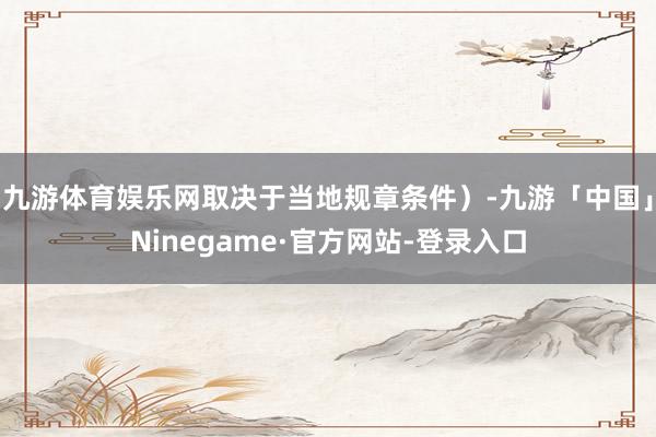九游体育娱乐网取决于当地规章条件）-九游「中国」Ninegame·官方网站-登录入口