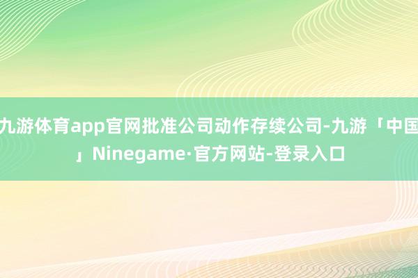 九游体育app官网批准公司动作存续公司-九游「中国」Ninegame·官方网站-登录入口