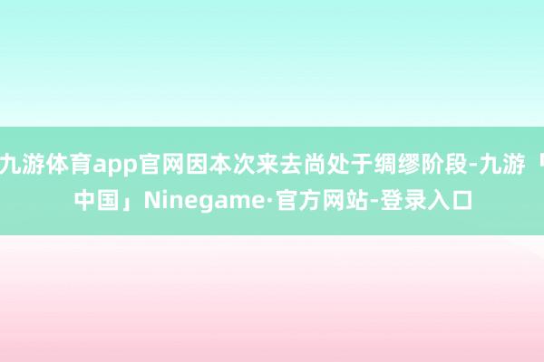 九游体育app官网因本次来去尚处于绸缪阶段-九游「中国」Ninegame·官方网站-登录入口