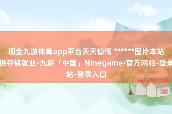 现金九游体育app平台天天慷慨 ******图片本站仅提供存