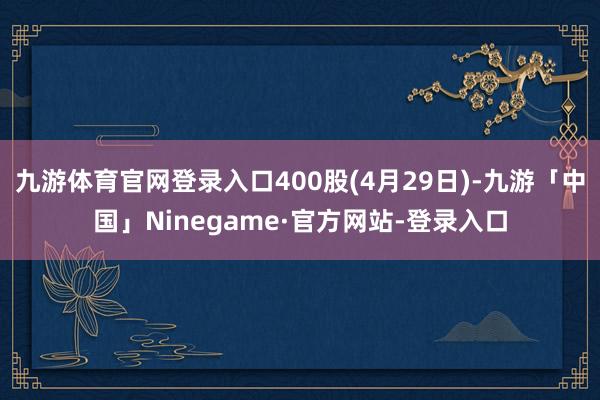 九游体育官网登录入口400股(4月29日)-九游「中国」Ni