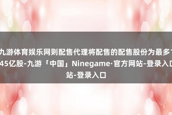 九游体育娱乐网则配售代理将配售的配售股份为最多1.45亿股-