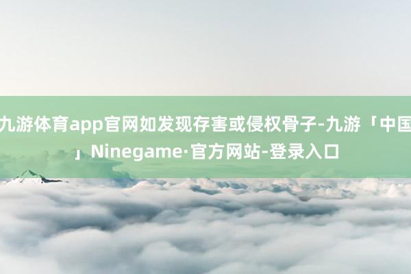 九游体育app官网如发现存害或侵权骨子-九游「中国」Ninegame·官方网站-登录入口