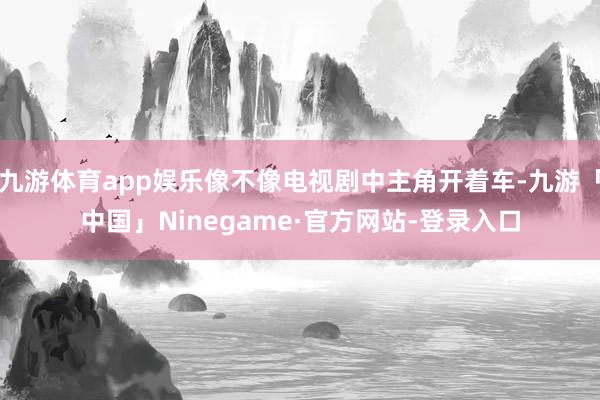 九游体育app娱乐像不像电视剧中主角开着车-九游「中国」Ni
