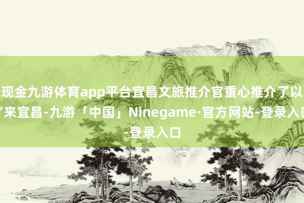 现金九游体育app平台宜昌文旅推介官重心推介了以“来宜昌-九游「中国」Ninegame·官方网站-登录入口