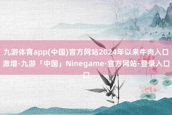 九游体育app(中国)官方网站2024年以来牛肉入口激增-九