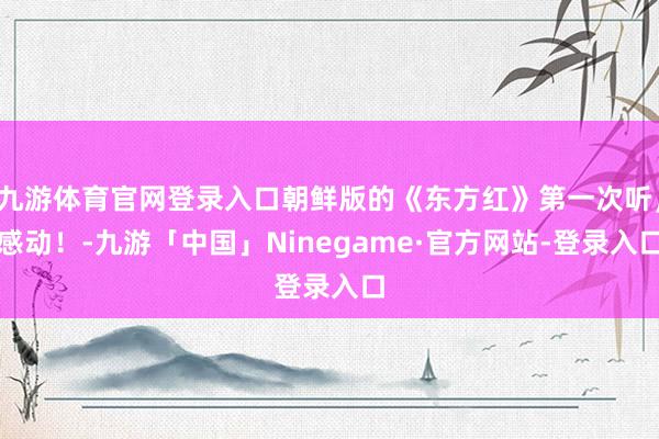 九游体育官网登录入口朝鲜版的《东方红》第一次听，感动！-九游「中国」Ninegame·官方网站-登录入口