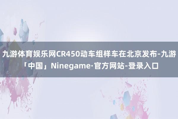 九游体育娱乐网CR450动车组样车在北京发布-九游「中国」Ninegame·官方网站-登录入口