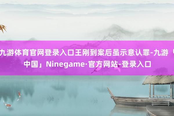 九游体育官网登录入口王刚到案后虽示意认罪-九游「中国」Ninegame·官方网站-登录入口
