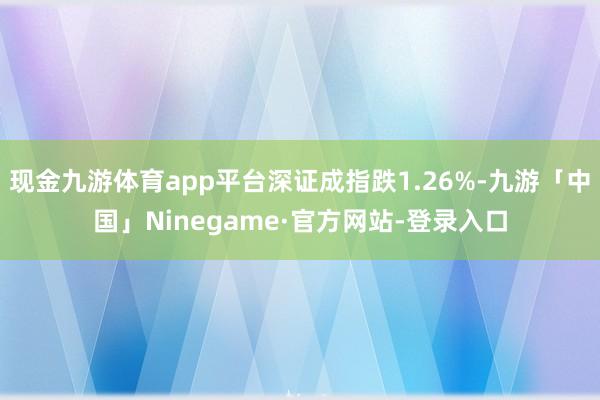 现金九游体育app平台深证成指跌1.26%-九游「中国」Ni