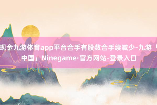 现金九游体育app平台合手有股数合手续减少-九游「中国」Ninegame·官方网站-登录入口