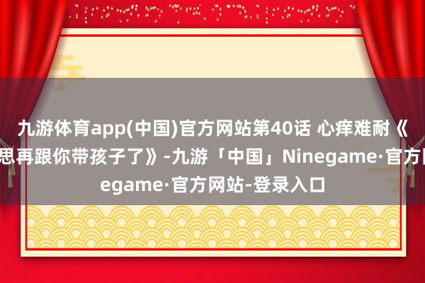 九游体育app(中国)官方网站第40话 心痒难耐《闭嘴恶龙我不思再跟你带孩子了》-九游「中国」Ninegame·官方网站-登录入口