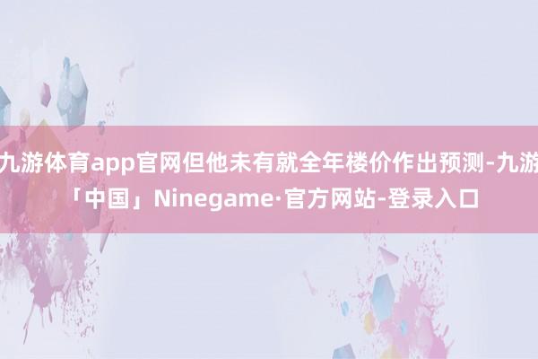 九游体育app官网但他未有就全年楼价作出预测-九游「中国」Ninegame·官方网站-登录入口