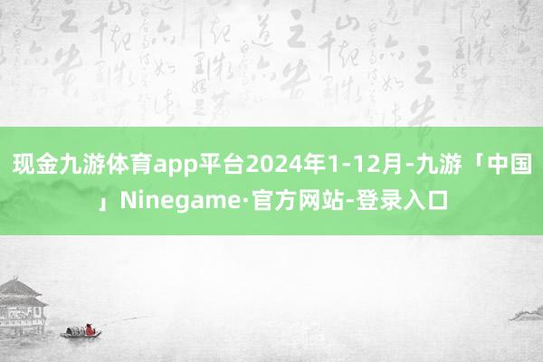 现金九游体育app平台2024年1-12月-九游「中国」Ninegame·官方网站-登录入口